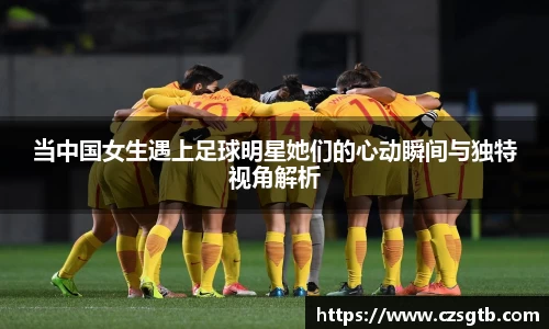 当中国女生遇上足球明星她们的心动瞬间与独特视角解析