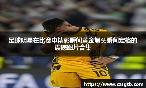 足球明星在比赛中精彩瞬间黄金爆头瞬间定格的震撼图片合集