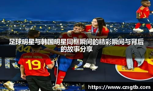 足球明星与韩国明星同框瞬间的精彩瞬间与背后的故事分享