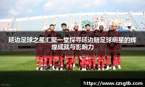 延边足球之星汇聚一堂探寻延边籍足球明星的辉煌成就与影响力